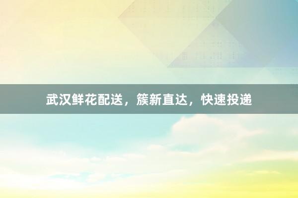 武汉鲜花配送，簇新直达，快速投递